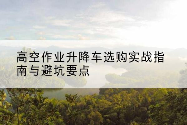 和静升降车怎么选-高空作业升降车选购实战指南与避坑要点