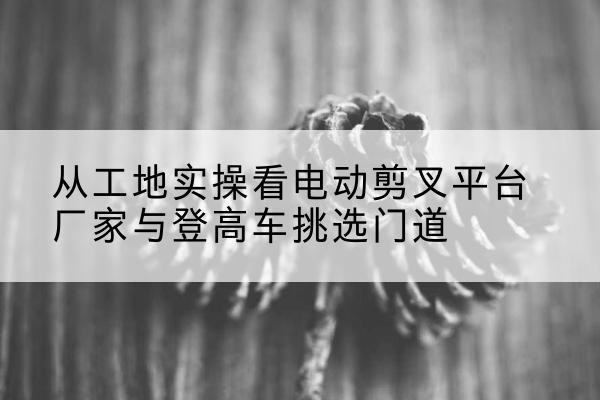 和静电动剪叉升降平台厂家-从工地实操看电动剪叉平台厂家与登高车挑选门道