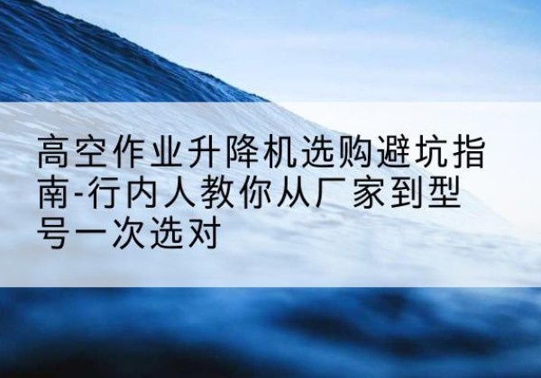 和静升降平台厂家-高空作业升降机选购避坑指南-行内人教你从厂家到型号一次选对