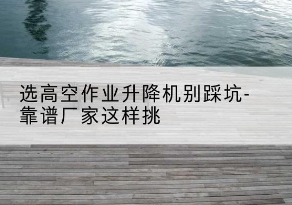 和静剪叉式升降机厂家-选高空作业升降机别踩坑-靠谱厂家这样挑