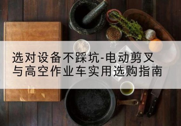 和静电动剪叉升降平台怎么选-选对设备不踩坑-电动剪叉与高空作业车实用选购指南