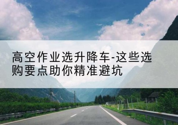 和静升降车厂家-高空作业选升降车-这些选购要点助你*避坑