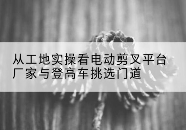 和静电动剪叉升降平台厂家-从工地实操看电动剪叉平台厂家与登高车挑选门道