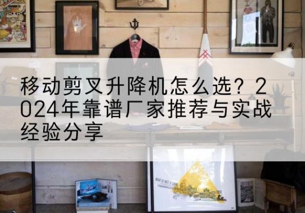 和静升降平台厂家推荐-移动剪叉升降机怎么选？2024年靠谱厂家推荐与实战经验分享